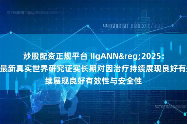 炒股配资正规平台 IIgANN&reg;2025：耐赋康&reg;最新真实世界研究证实长期对因治疗持续展现良好有效性与安全性