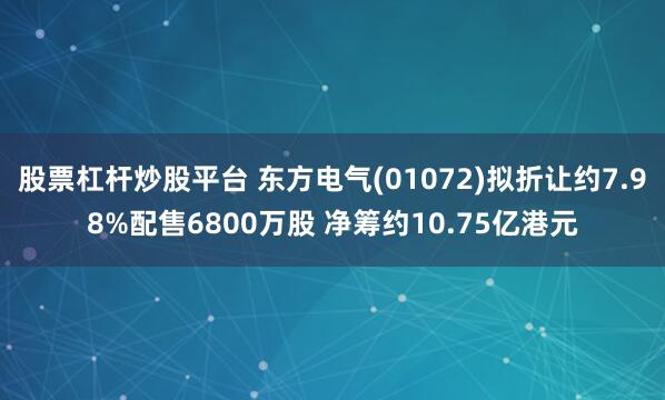股票杠杆炒股平台 东方电气(01072)拟折让约7.98%配售6800万股 净筹约10.75亿港元