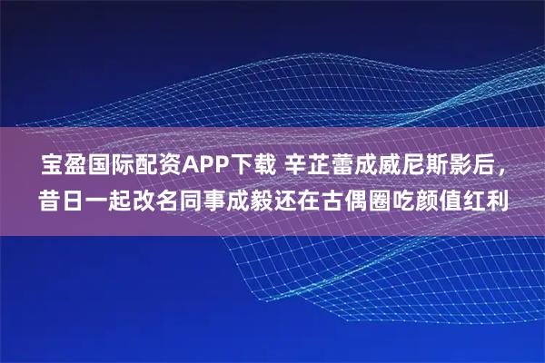 宝盈国际配资APP下载 辛芷蕾成威尼斯影后，昔日一起改名同事成毅还在古偶圈吃颜值红利