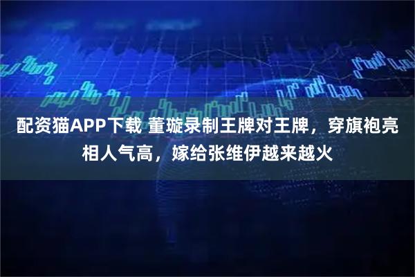 配资猫APP下载 董璇录制王牌对王牌，穿旗袍亮相人气高，嫁给张维伊越来越火