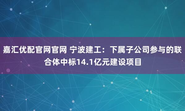 嘉汇优配官网官网 宁波建工：下属子公司参与的联合体中标14.1亿元建设项目