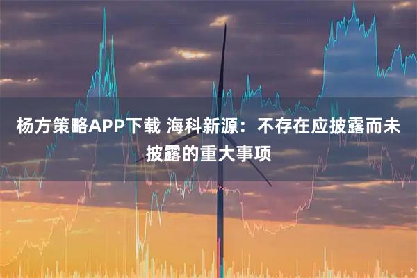 杨方策略APP下载 海科新源：不存在应披露而未披露的重大事项