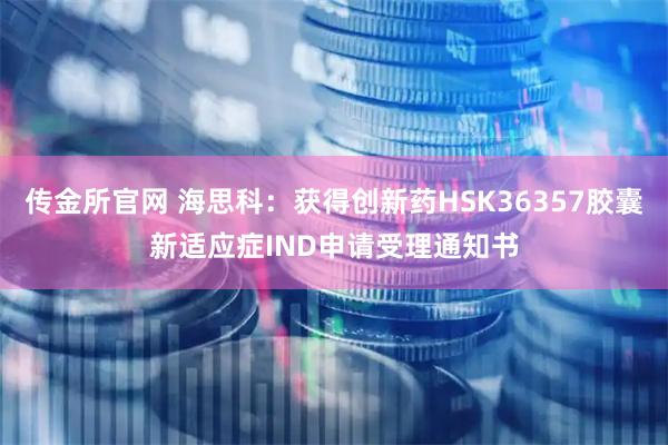 传金所官网 海思科：获得创新药HSK36357胶囊新适应症IND申请受理通知书