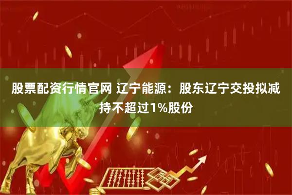 股票配资行情官网 辽宁能源：股东辽宁交投拟减持不超过1%股份