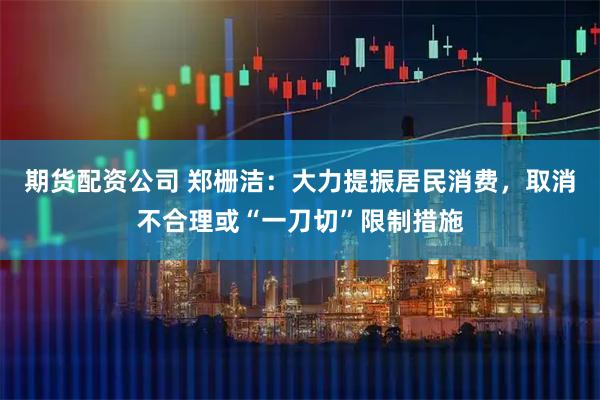 期货配资公司 郑栅洁：大力提振居民消费，取消不合理或“一刀切”限制措施
