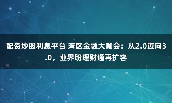 配资炒股利息平台 湾区金融大咖会:从2.0迈向3.0,业界盼理财通再扩容