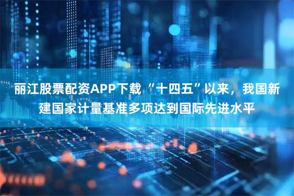 丽江股票配资APP下载 “十四五”以来，我国新建国家计量基准多项达到国际先进水平