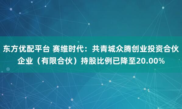 东方优配平台 赛维时代：共青城众腾创业投资合伙企业（有限合伙）持股比例已降至20.00%
