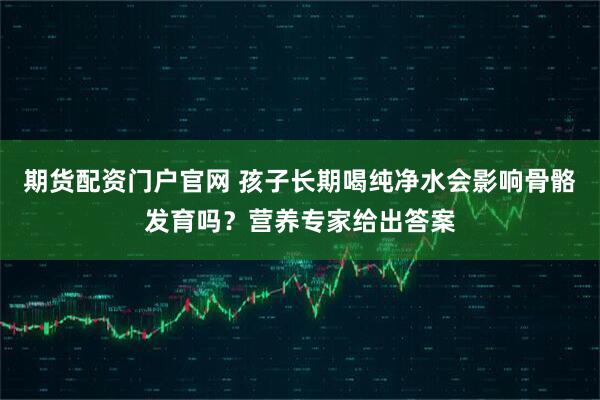 期货配资门户官网 孩子长期喝纯净水会影响骨骼发育吗?营养专家给出答案