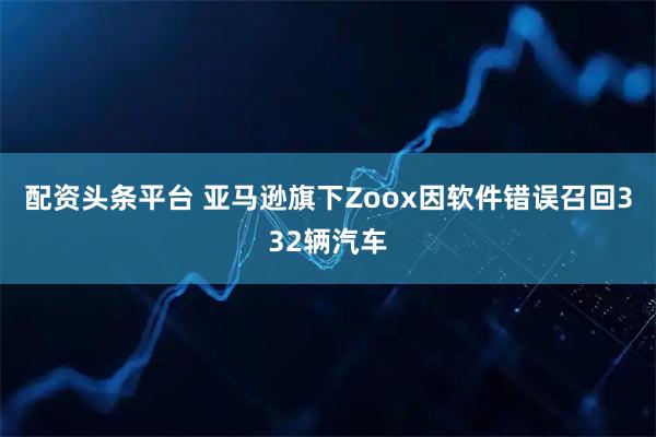 配资头条平台 亚马逊旗下Zoox因软件错误召回332辆汽车
