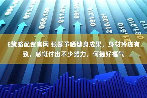 E策略配资官网 张馨予晒健身成果,身材玲珑有致,感慨付出不少努力,何捷好福气