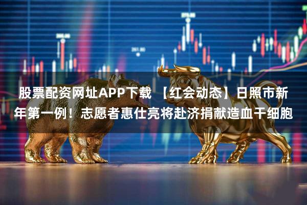 股票配资网址APP下载 【红会动态】日照市新年第一例！志愿者惠仕亮将赴济捐献造血干细胞