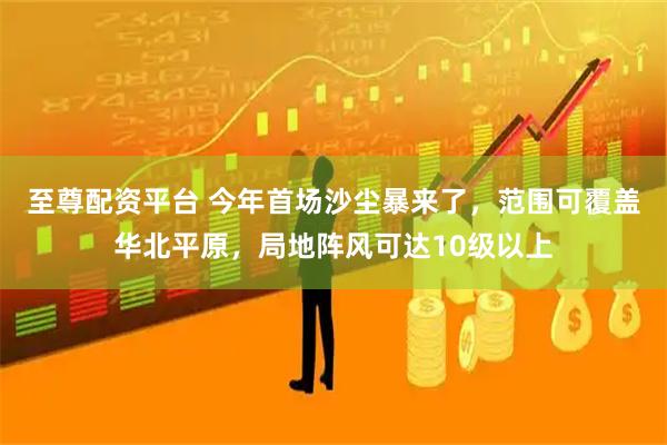 至尊配资平台 今年首场沙尘暴来了，范围可覆盖华北平原，局地阵风可达10级以上