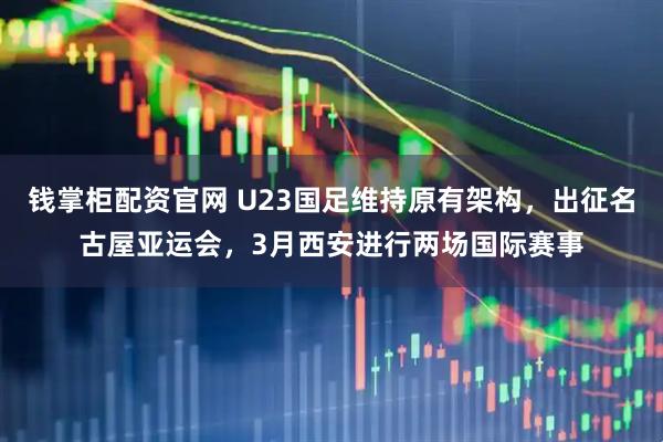 钱掌柜配资官网 U23国足维持原有架构，出征名古屋亚运会，3月西安进行两场国际赛事
