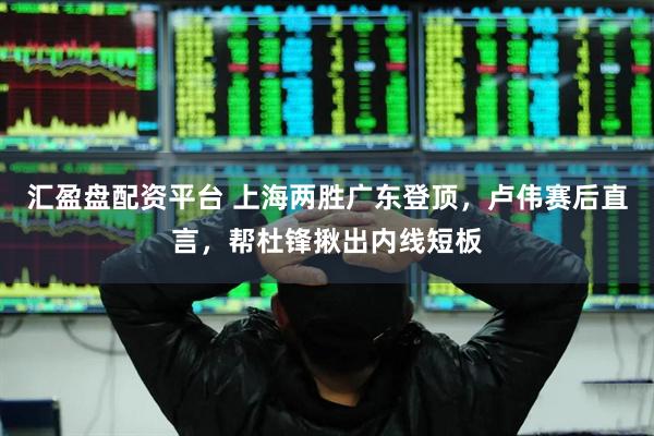 汇盈盘配资平台 上海两胜广东登顶，卢伟赛后直言，帮杜锋揪出内线短板