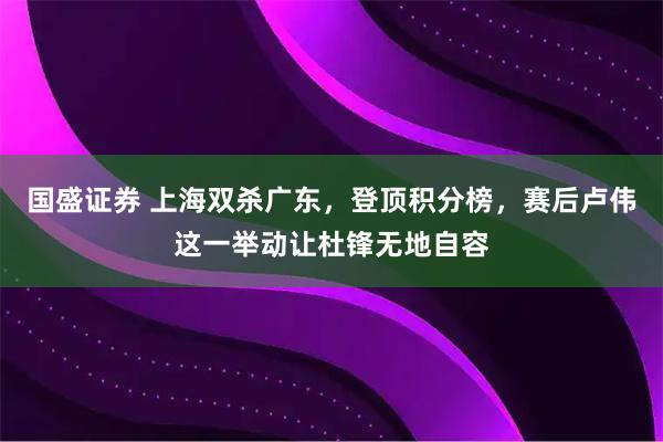 国盛证券 上海双杀广东，登顶积分榜，赛后卢伟这一举动让杜锋无地自容