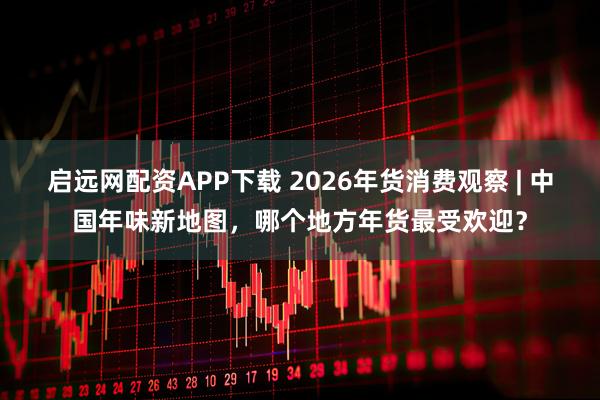 启远网配资APP下载 2026年货消费观察 | 中国年味新地图，哪个地方年货最受欢迎？