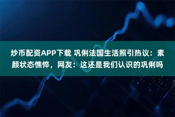 炒币配资APP下载 巩俐法国生活照引热议：素颜状态憔悴，网友：这还是我们认识的巩俐吗