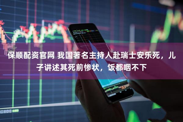 保顺配资官网 我国著名主持人赴瑞士安乐死，儿子讲述其死前惨状，饭都咽不下