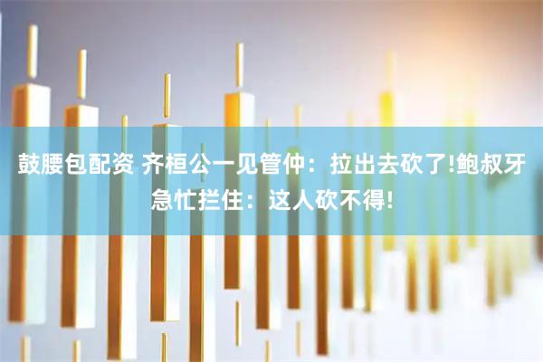 鼓腰包配资 齐桓公一见管仲：拉出去砍了!鲍叔牙急忙拦住：这人砍不得!