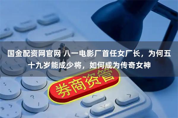 国金配资网官网 八一电影厂首任女厂长，为何五十九岁能成少将，如何成为传奇女神